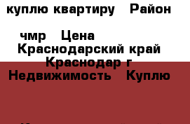 куплю квартиру › Район ­ чмр › Цена ­ 3 000 000 - Краснодарский край, Краснодар г. Недвижимость » Куплю   . Краснодарский край,Краснодар г.